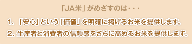 「JA米」がめざすのは・・・1. 「安心」という「価値」を明確に掲げるお米を提供します。2. 生産者と消費者の信頼感をさらに高めるお米を提供します。