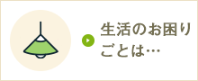 生活のお困りごとは…